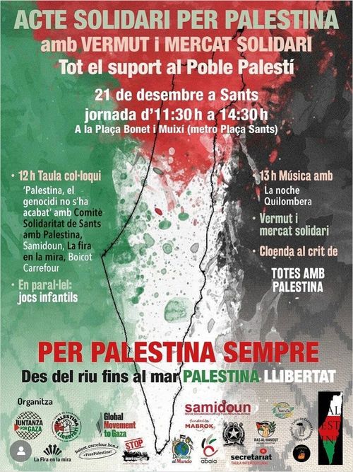 Acte Solidaire Per Palestina amb vermut i mercat solidari.
Tot el suport al Poble Palestí.
21 de desmembre a Sants, a la plaça Bonet i Muixi (metro Plaça Sants). Jornada d'11:30h a 14:30h.
A les 12h: Taula colloqui. En parallel: jobs infantils.
A les 13h: Musica amb vermut i mercat solidari.
