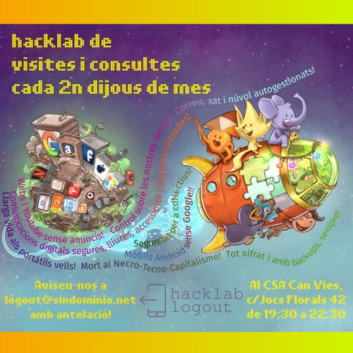 Cartell amb un dibuix de base del david revoy per a framasoft, amb 5 mascotes adorables de projectes lliures munten un coet mig de joguina, acomiadant-se d'un microplaneta amb gratacels i contaminació on es poden veure els logos de les GAFAM (google, amazon, facebook, apple, microsoft), les NATU (netflix, airbnb, tesla, uber) i BATX (beidu, alibaba, tencent, xiaomi)

els textos diuen:
hacklab de visites i consultes cada 2n dijous de mes.
Aviseu-nos a logout(arroba)sindominio.net
Al CSA Can Vies c/Jocs Florals 42, de 29:30 a 22:30

amb el logo del  logout

i unes frases ressegueixen l'estela del coet dient:
- llarga vida als portàtils vells! mort al necro-tecno-capitalisme! tot xifrat i amb backups, sempre!
- mobils amb android sense google!
- seguretat per a coŀlectius!
- webs i youtube sense anuncis! control sobre les nostres dades! web, xat i núvol autogestionats!
- Comunicacions digitals segures, lliures, accessibles i descentralitzades!
