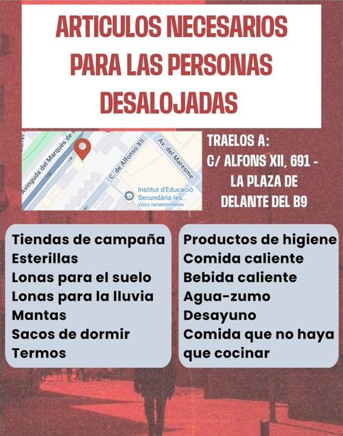 ARTÍCULOS NECESARIOS PARA LAS PERSONAS DESALOJADAS! Traelos a: C/ Alfons XII, 691 - La Plaza de Delante del B9.
Necessitamos:
Tiendas de campaña,
Esterillas,
Lonas para el suelo,
Lonas para la lluvia,
Mantas,
Sacos de dormir,
Termos,
Productos de higiene,
Comida caliente,
Bebida caliente,
Agua-zumo,
Desayuno,
Comida que no haya que cocinar