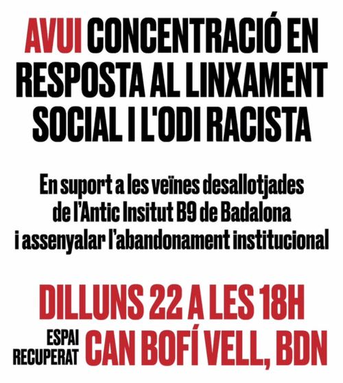 CONCENTRACIÓ URGENT: En Resposta al Linxament Social i L'Odi Racista!
Avui concentració en resposta al linxament social i l'odi racista.
En suport a les veïns desallotjades de l'Antic Institut B9 de Badalona i assenyalar l'abandonament institucional.
Dilluns 22 a les 18h.
Espai recuperat Can Bofí Vell, BDN