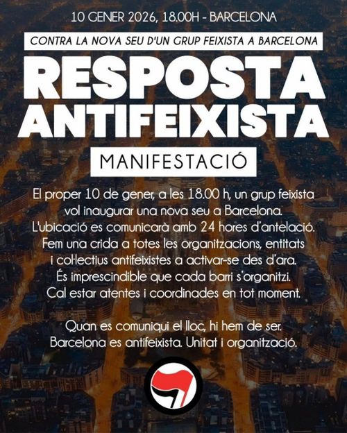 10 gener 2026, 18:00H - Barcelona. Contra la nova seu d'un grup feixista a Barcelona. Responsta Antifeixista Manifestació. El proper 10 de gener, a les 18:00h, un grup feixista vol inaugurar una nova seu a Barcelona. L'ubicació es comunicarà amb 24 hores d'antelació. Fem una crida a totes les organitzacions, entitats i col·lectius antifeixistes a activar-se des d'ara. És imprescindible que cada barri s'organitzi. Cal estar atentes i coordinades en tot moment. Quan es comuniqui el lloc, hi hem de ser. Barcelona és antifeixista. Unitat i organització.